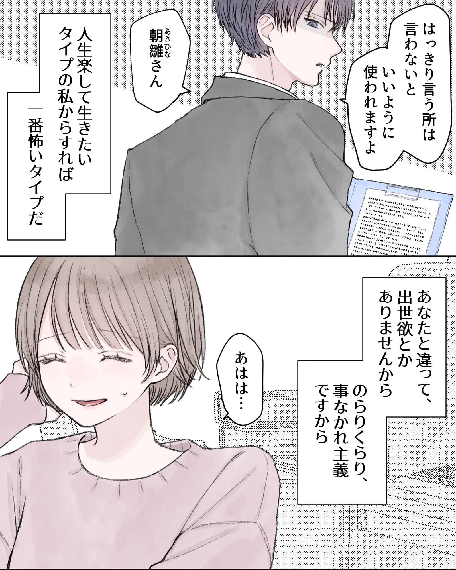 「はっきり言う所は言わないと、いいように使われますよ、朝雛さん」
――人生楽して生きたいタイプの私からすれば、一番怖いタイプだ。あなたと違って、出世欲とかありませんから。のらりくらり、事なかれ主義ですから。
「ああは…」