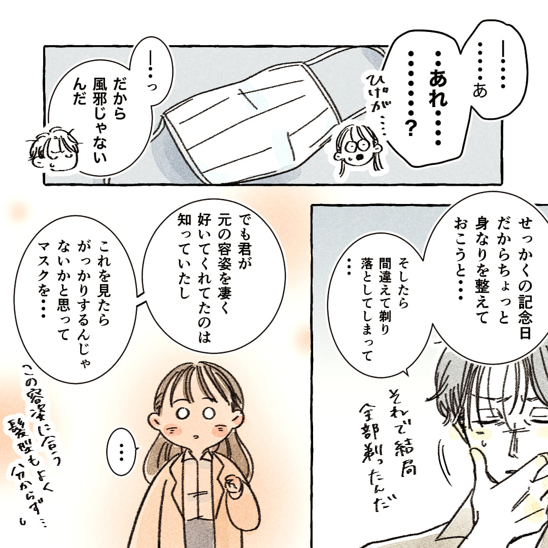 「―………あ、…あれ………？ひげが…」
「―…っだから風邪じゃないんだ」
「せっかくの記念日だからちょっと稲荷を整えておこうと…」
「そしたら間違えてそり落としてしまって…それで結局全部剃ったんだ」
「でも君が元の容姿をすごく好いてくれてたのは知っていたし、これを見たらがっかりするんじゃないかと思ってマスクを…この容姿に合う髪型もよく分からず…」