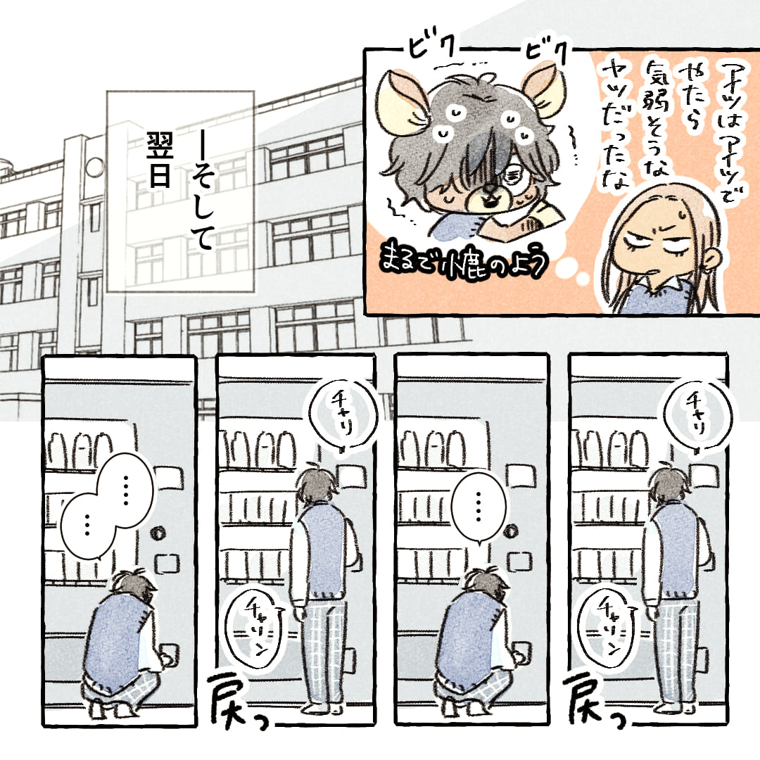 （アイツはアイツでやたら気弱そうなヤツだったな。）
※まるで小鹿のよう
――そして翌日。
※チャリ（自動販売機に小銭を入れる）
※チャリン（お金が戻って来る）
「…」
※チャリ（自動販売機にお金を入れる）
※チャリン（お金が戻って来る）
「…」