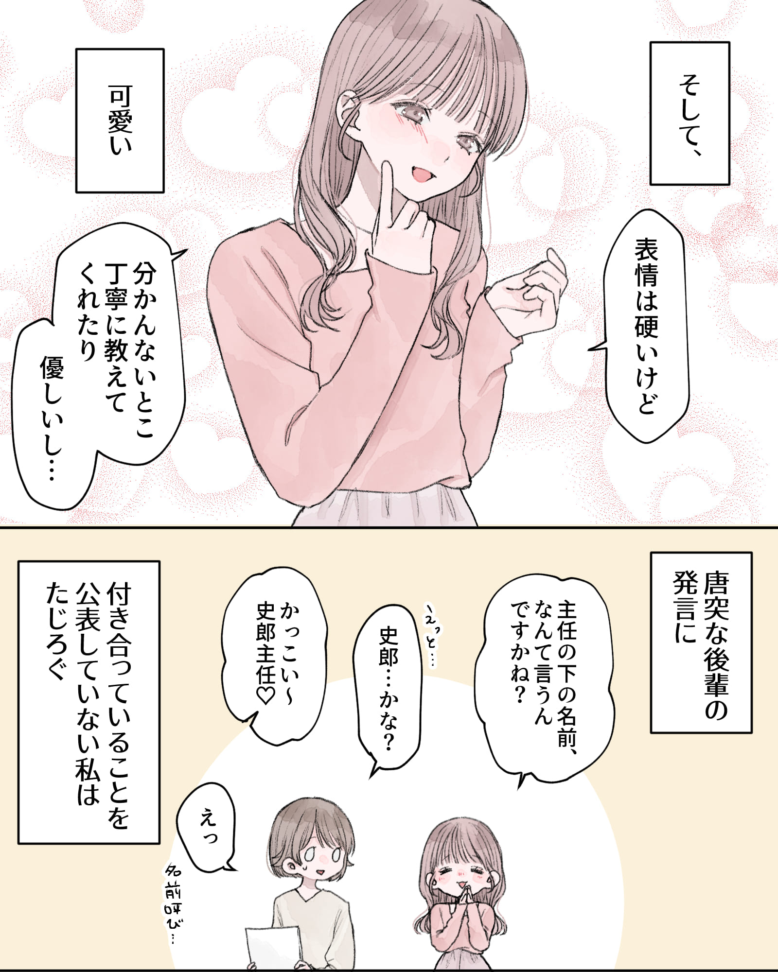 ――そして、可愛い。
「表情は硬いけど、分かんないとこ丁寧に教えてくれたり、優しいし…」
――唐突な後輩の発言に、付き合っていることを公表していない私はたじろぐ。
「主任の下の名前、なんて言うんですかね？」
「えっと…史郎…かな？」
「かっこい～史郎主任♡」
「えっ、名前呼び…」