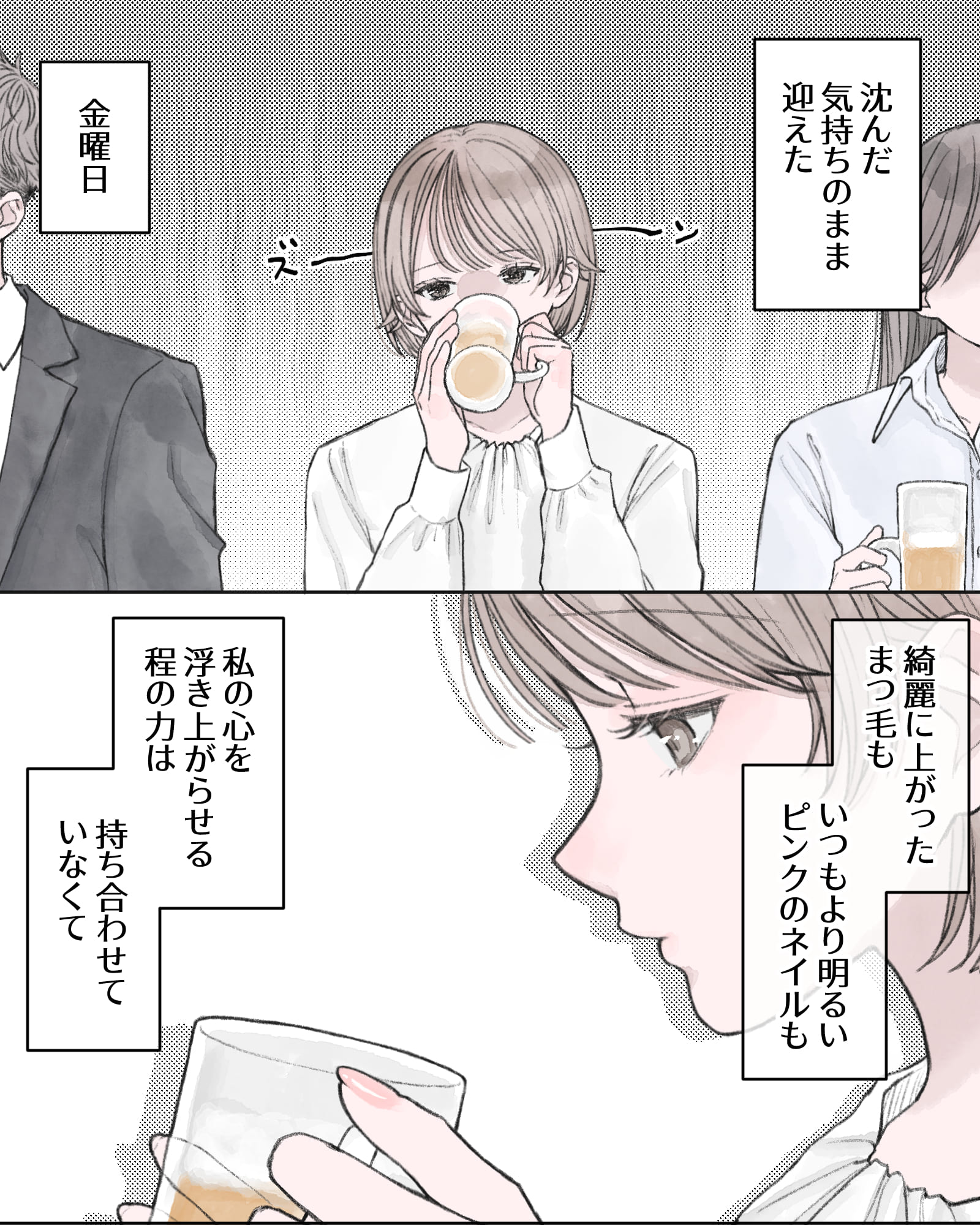 ――沈んだ気持ちのまま迎えた、金曜日。
――綺麗に上がったまつ毛も、いつもより明るいピンクのネイルも、私の心を浮き上がらせる程の力は持ち合わせていなくて。