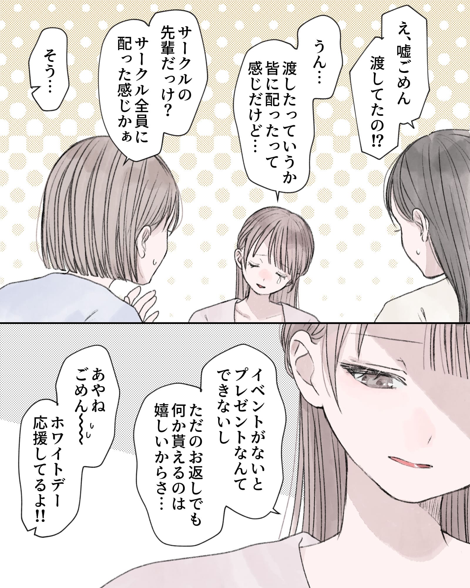 「え、嘘ごめん、渡してたの⁉」
「うん…渡したっていうか、皆に配ったって感じだけど…」
「サークルの先輩だっけ？サークル全員に配った感じかぁ」
「そう…」
「イベントがないとプレゼン地なんてできないし、ただのお返しでも何か貰えるのは嬉しいからさ…」
「あやねごめん～汗、ホワイトデー応援してるよ!!」