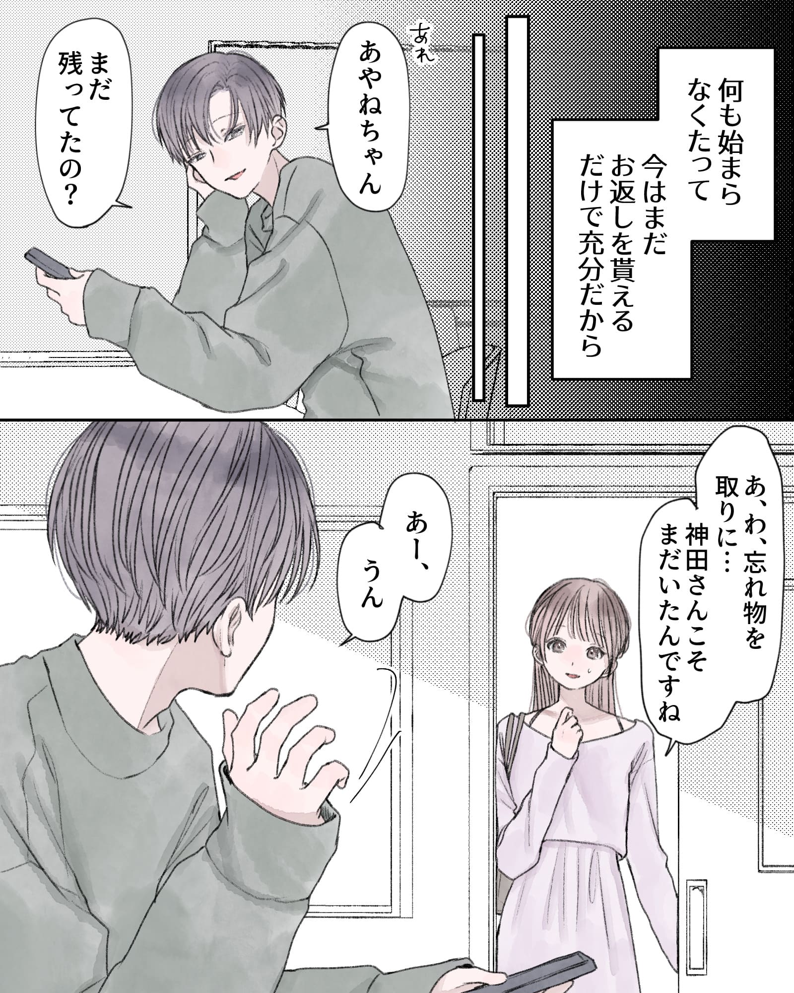 ――何も始まらなくたって、今はまだお返しを貰えるたけで十分だから。
「あれ、あやねちゃん、まだ残ってたの？」
「あ、わ、忘れ物を取りに…神田さんこそまだいたんですね」
「あー、うん」