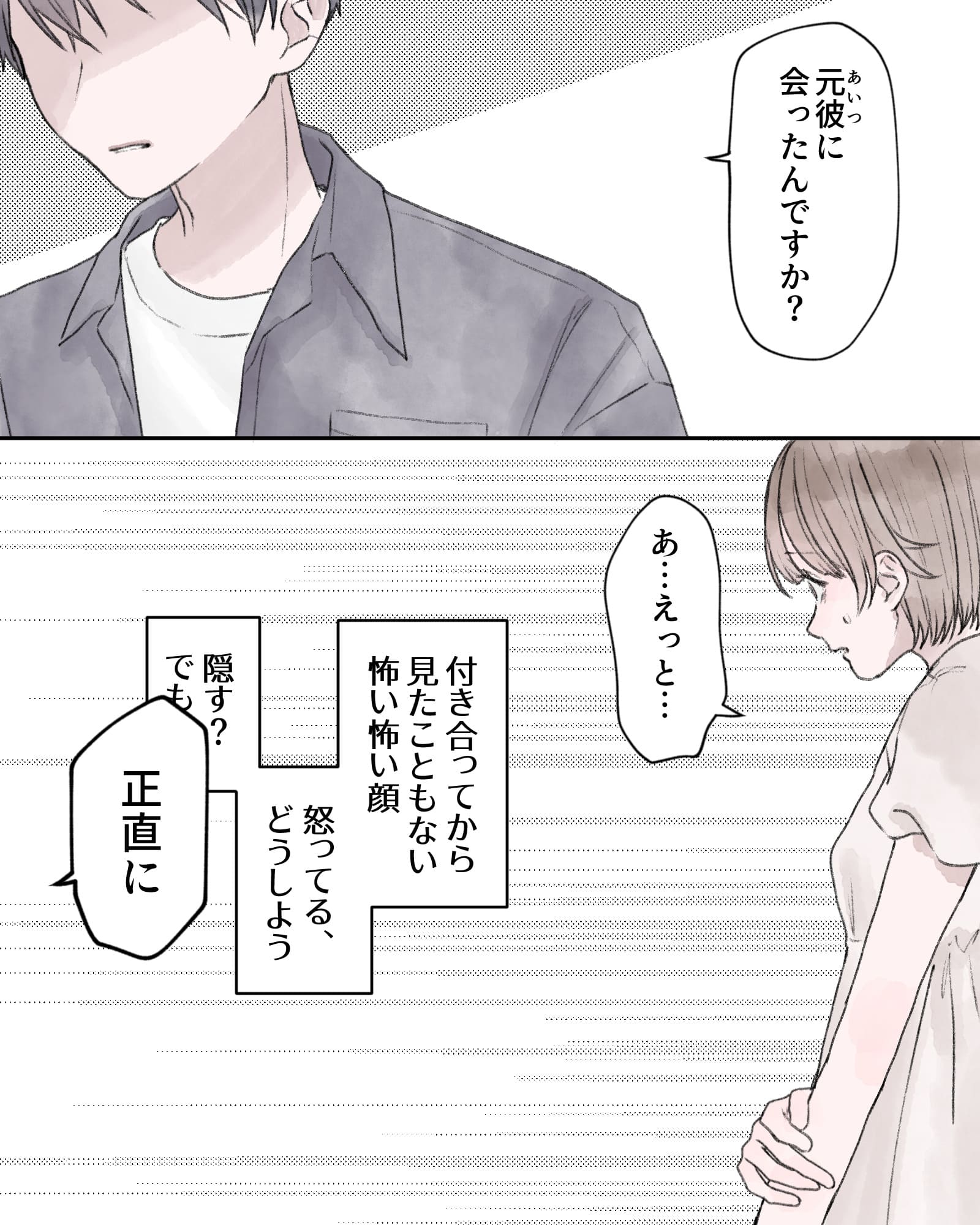「あいつ（元彼）に会ったんですか？」
「あ…えっと…」
――付き合ってから見た事もない怖い怖い顔。怒ってる、どうしよう。隠す？でも。
「正直に」