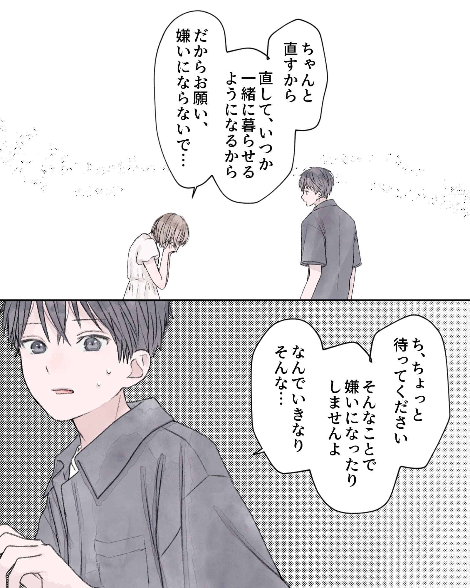 「ちゃんと直すから、直して、いつか一緒に暮らせるようになるから、だからお願い、嫌いにならないで…」
「ち、ちょっと待ってください。そんなことで嫌いになったりしませんよ。なんでいきなりそんな…」