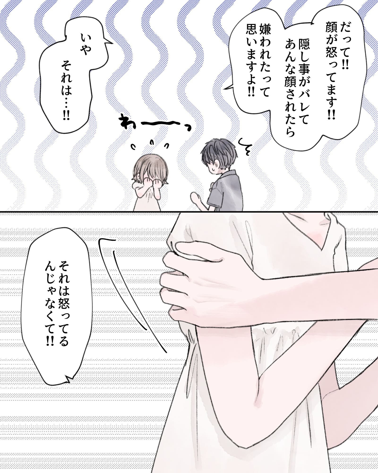 「だって!!顔が怒ってます!!隠し事がバレてあんな顔されたら、嫌われたって思いますよ!!」
「いや。それは…!!」
「それは怒ってるんじゃなくて!!」