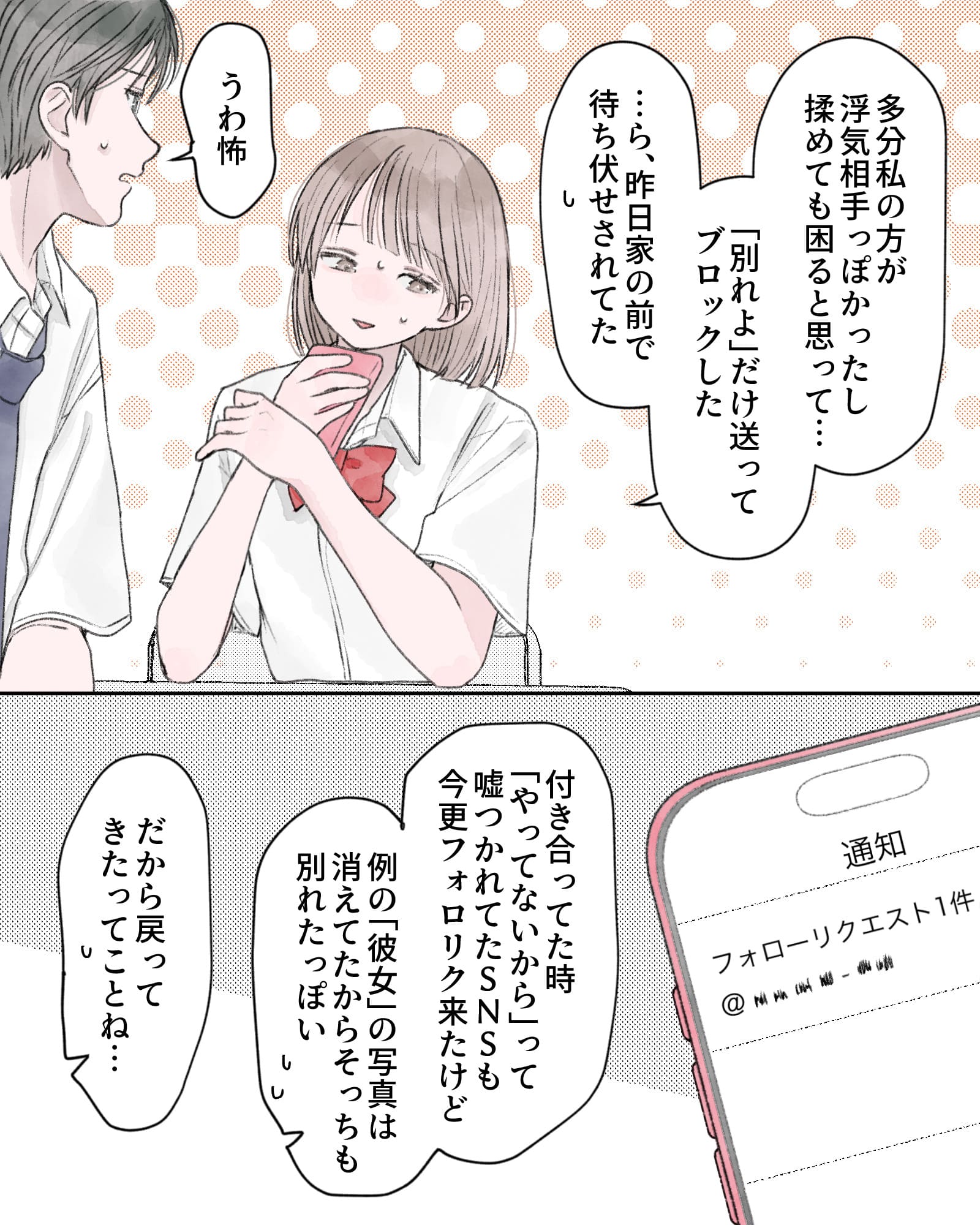 「多分私の方が浮気相手っぽかったし、揉めても困ると思って…『別れよ』だけ送ってブロックした…ら、昨日家の前で待ち伏せされてた」
「うわ怖」
「付き合ってた時『やってないから』って嘘つかれてたSNSも今更フォロリク来たけど、例の『彼女』の写真は消えてたからそっちも別れたっぽい」
「だから戻ってきたってことね…」
