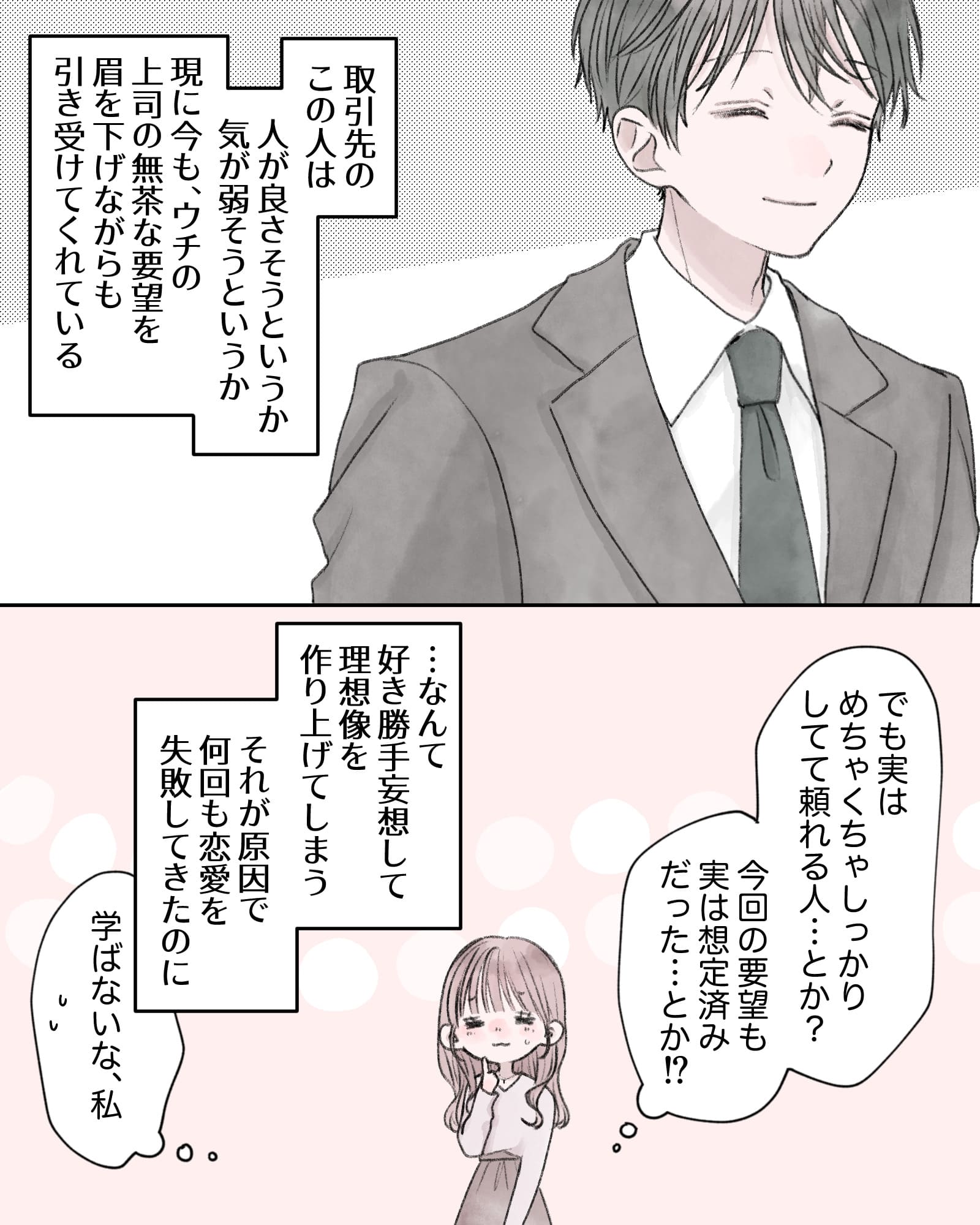 ――取引先のこの人は、人が良さそうというか、気が弱そうというか。現に今も、ウチの上司の無茶な要望を眉を下げながらも引き受けてくれている。
（でも実は、めちゃくちゃしっかりしてて、頼れる人…とか？今回の要望も実は想定済みだった…とか⁉）
――…なんて好き勝手妄想して理想像を作り上げてしまう。それが原因で何回も恋愛を失敗してきたのに。
（学ばないな、私）