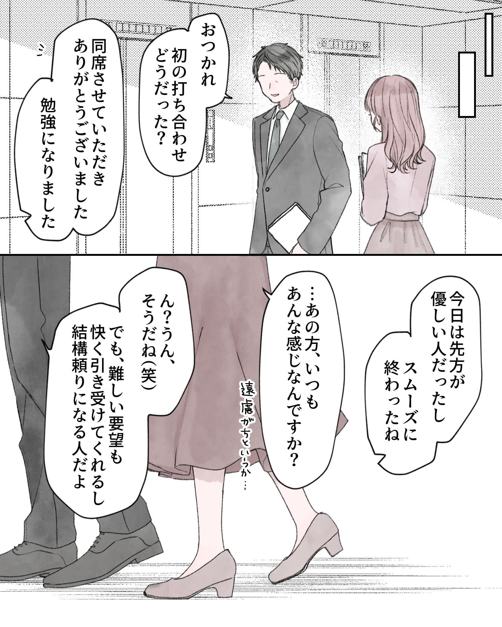 ※上司と話すヒロイン
「おつかれ。初の打ち合わせどうだった？」
「同席させていただきありがとうございました。勉強になりました」
「今日は先方が優しい人だったし、スムーズに終わったね」
「…あの方、いつもあんな感じなんですか？遠慮がちというか…」
「ん？うん、そうだね（笑）でも、難しい要望も快く引き受けてくれるし、結構頼りになる人だよ」