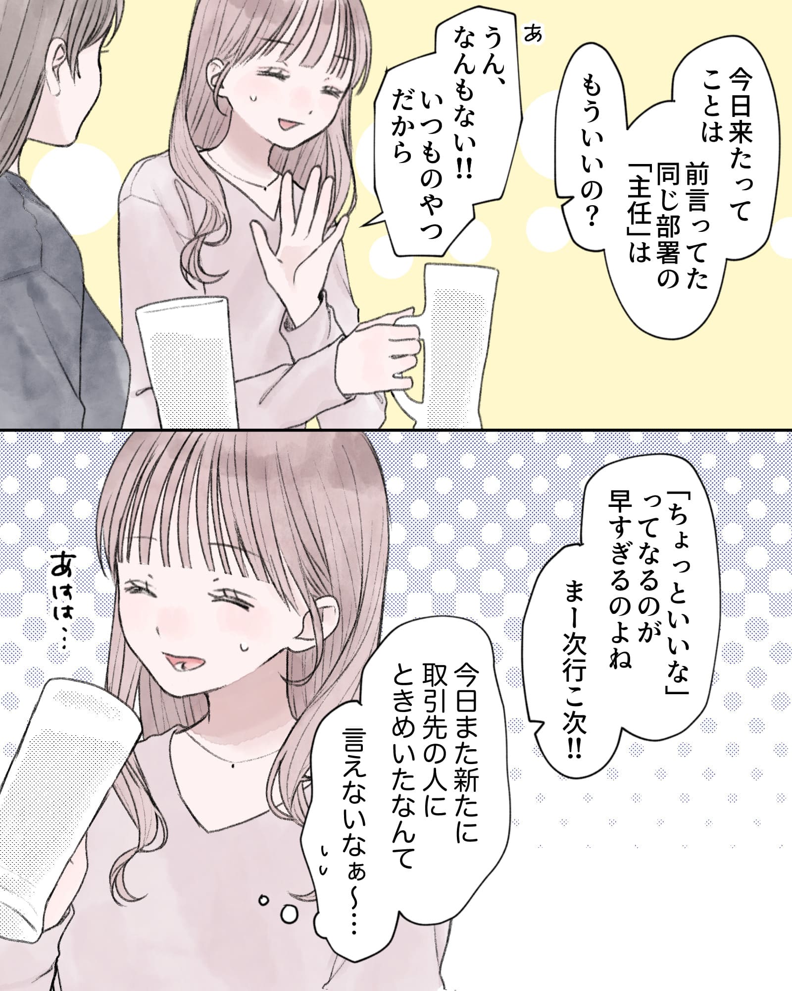 「今日来たってことは、前言ってた同じ部署の『主任』はもういいの？」
「あ、うん、なんもない!!いつものやつだから」
「『ちょっといいな』ってなるのが早すぎるのよね、まー次行こ次!!」
（今日また新たに取引先の人にときめいたなんて、言えないなぁ～…）