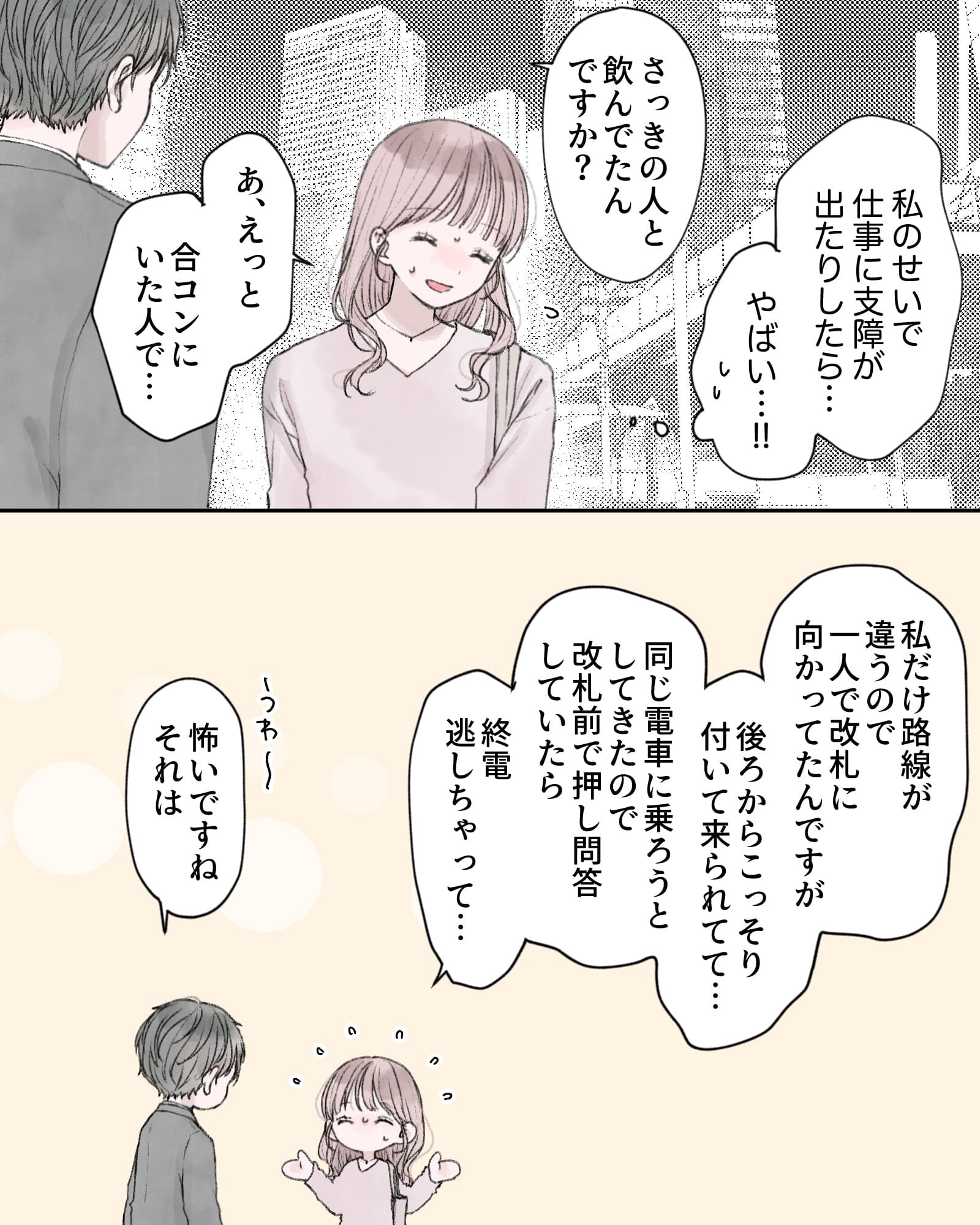 （私のせいで仕事に支障が出たりしたら…やばい…!!）
「さっきの人と飲んでたんですか？」
「あ、えっと、合コンにいた人で…」
「私だけ路線が違うので、一人で改札に向かってたんですが、後ろからこっそり付いて来られてて…同じ電車に乗ろうとしてきたので、改札前で押し問答していたら終電逃しちゃって…」
「うわ～、怖いですね、それは」
