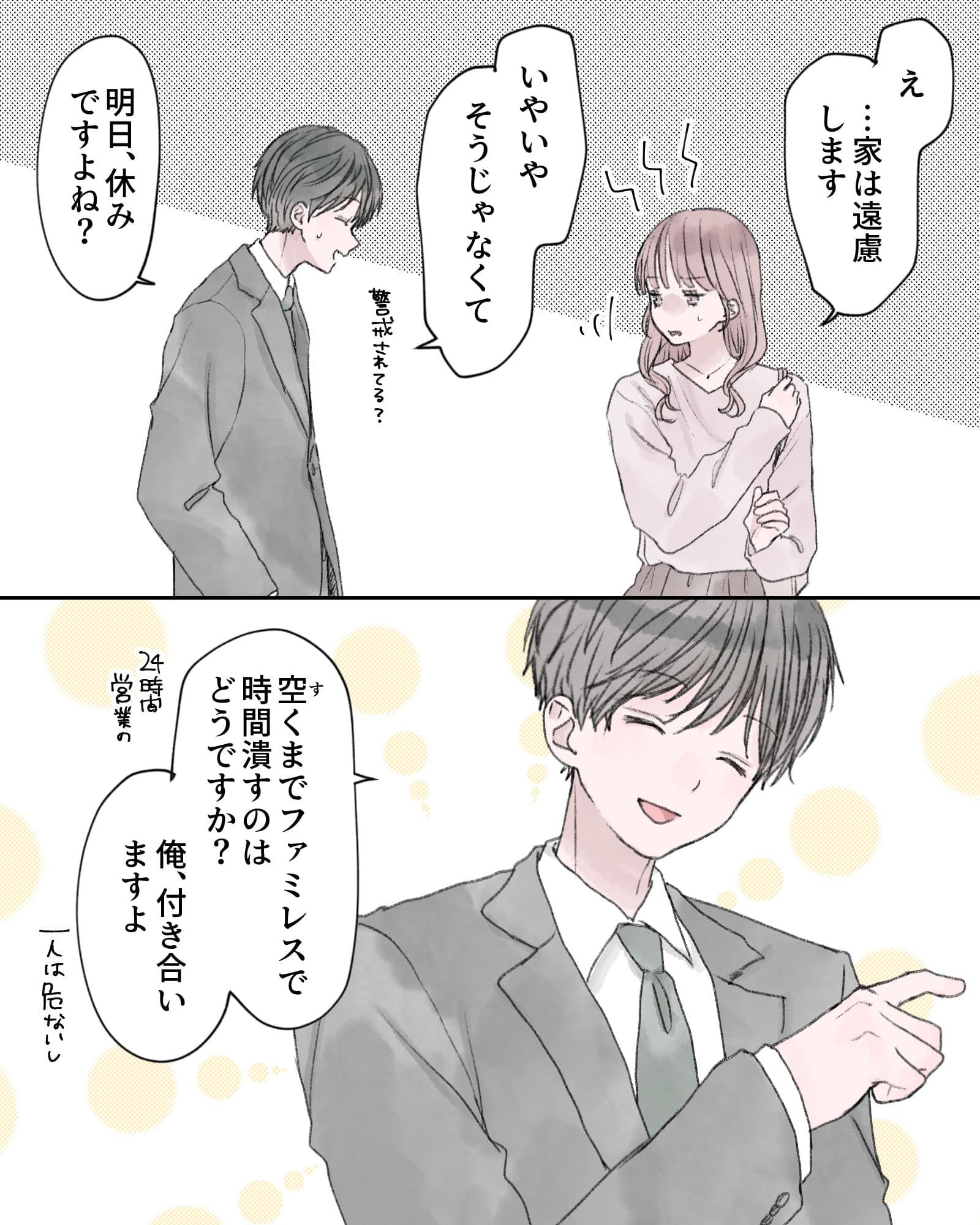 「え…家は遠慮します」
「いやいや、そうじゃなくて」
「明日、休みですよね？」
「空くまでファミレスで時間潰すのはどうですか？俺、付き合いますよ。一人は危ないし」