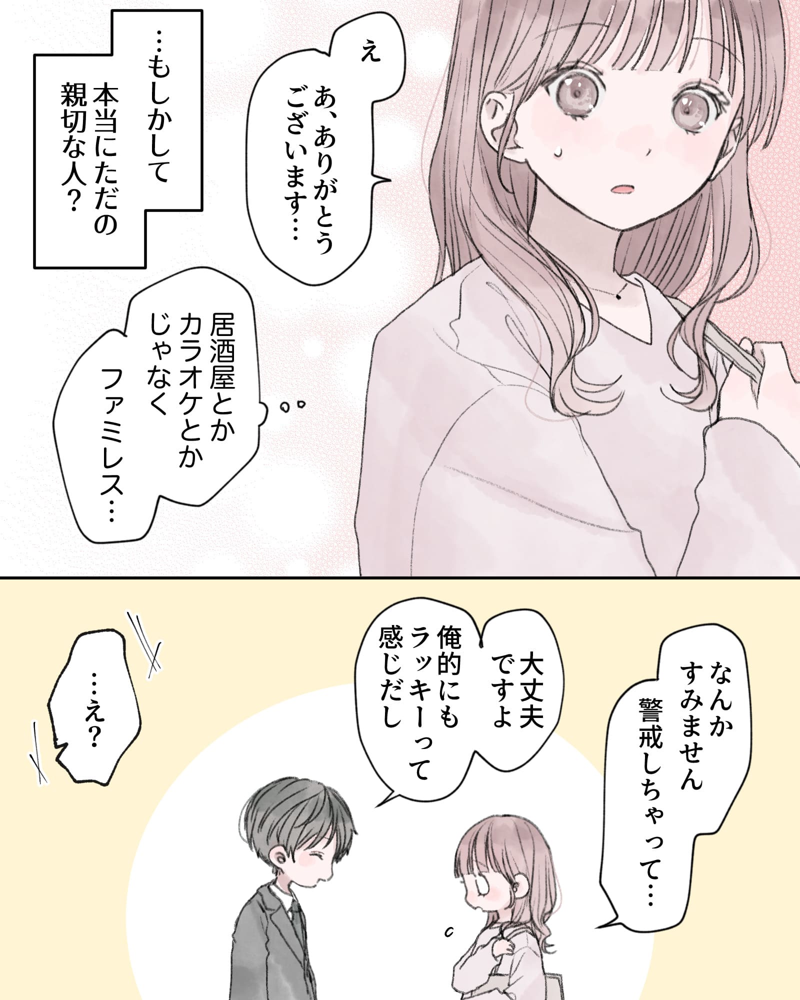 「え、あ、ありがとうございます…」
――…もしかして、本当にただの親切な人？
（居酒屋とかカラオケとかじゃなく、ファミレス…）
「なんかすみません、警戒しちゃって…」
「大丈夫ですよ、俺的にもラッキーって感じだし」
「…え？」