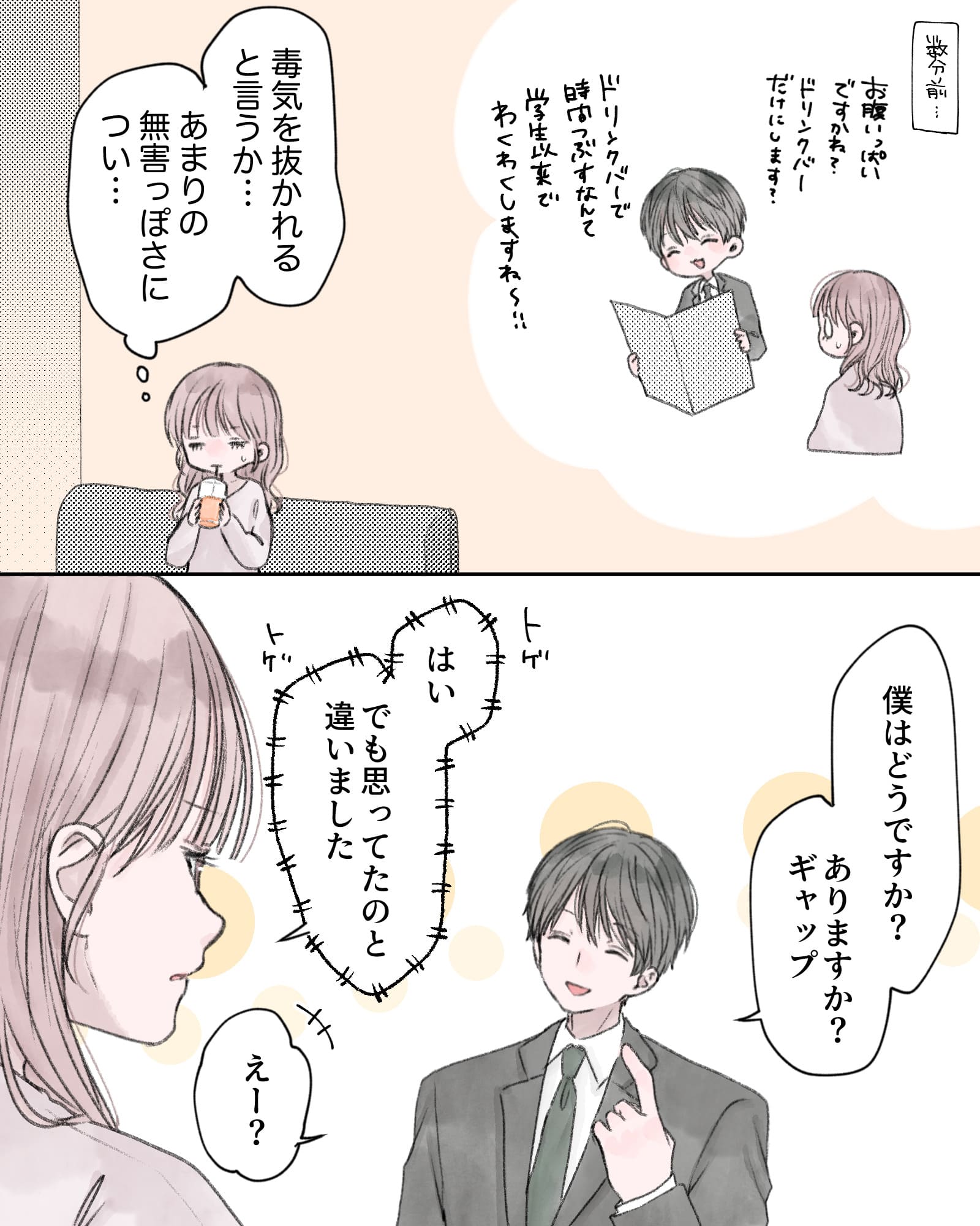 ※数分前の回想
「お腹いっぱいですかね？ドリンクバーだけにします？ドリンクバーで時間つぶすなんて、学生以来でわくわくしますね～!!」
（毒気を抜かれると言うか…あまりの無害っぽさについ…）
「僕はどうですか？ありますか？ギャップ」
「はい、でも思ってたのと違いました」
「えー？」