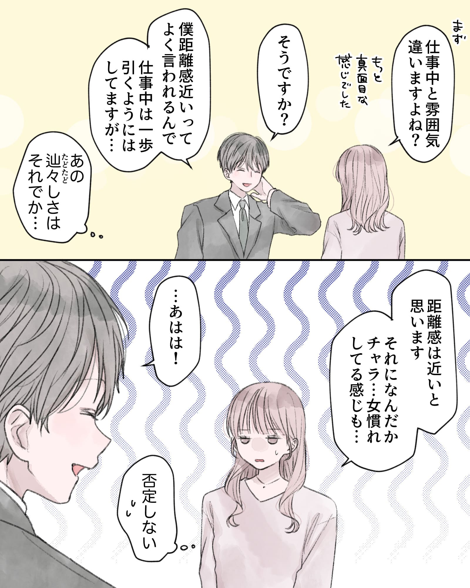 「まず、仕事中と雰囲気違いますよね？もっと真面目な感じでした」
「そうですか？」
「僕距離感近いってよく言われるんで、仕事中は一歩引きようにはしてますが…」
（あの辿々しさはそれでか…）
「距離感は近いと思います。それになんだかチャラ…女慣れしている感じも…」
「…あはは！」
（否定しない）