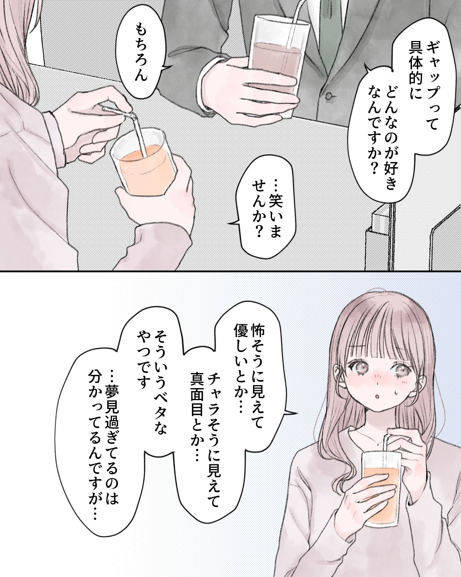 「ギャップって具体的にどんなのが好きなんですか？」
「…笑いませんか？」
「もちろん」
「怖そうに見えて優しいとか…チャラそうに見えて真面目とか…そういうベタなやつです…夢見過ぎてるのは分かってるんですが…」