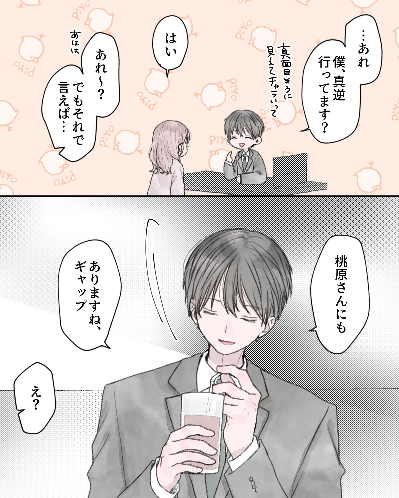 「…あれ、僕真逆行ってます？真面目そうに見えてチャラいって」
「はい」
「あれ～？でもそれで言えば…」
「桃原さんにもありますね、ギャップ」
「え？」