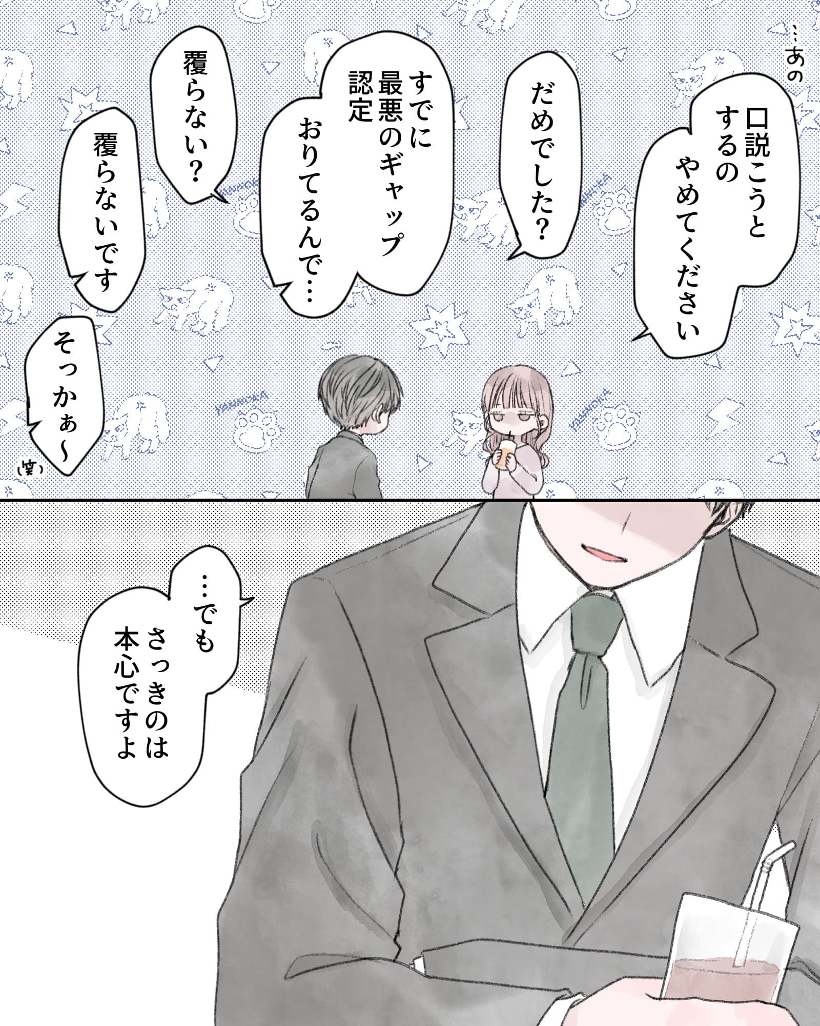 「…あの、口説こうとするの
やめてください」
「だめでした？」
「すでに最悪のギャップ認定おりてるんで…」
「覆らない？」
「覆らないです」
「そっかぁ～（笑）」
「…でも、さっきのは本心ですよ」