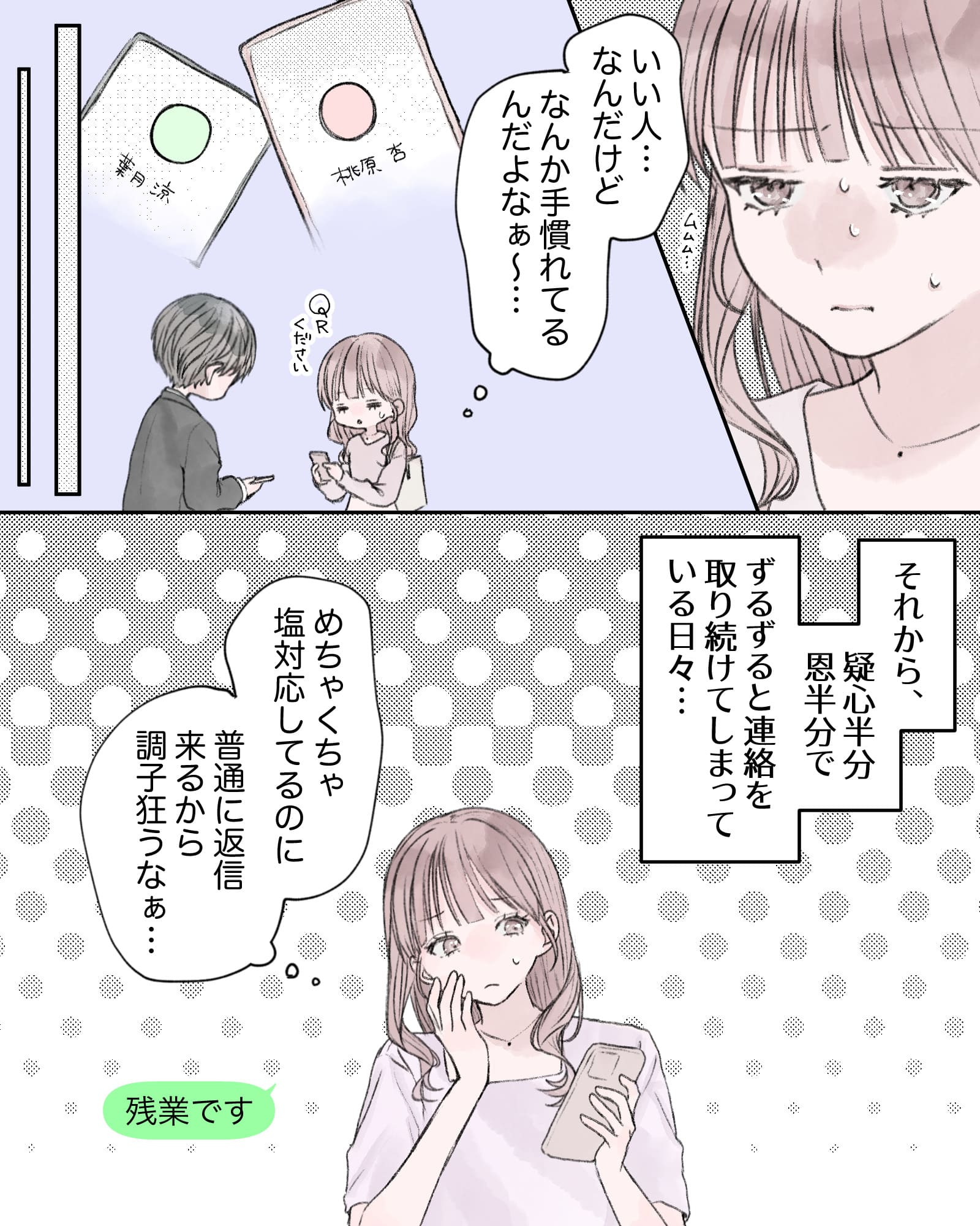 ※ムムム…（複雑な心境の桃原ちゃん）
（いい人…なんだけど、なんか手慣れてるんだよなぁ～…）
「QRください」
※過去回想終わり
――…それから、疑心半分恩半分で
ずるずると連絡を取り続けてしまっている日々…
（めちゃくちゃ塩対応してるのに、普通に返信来るから調子狂うなぁ…）
※「残業です」と返信する桃原ちゃん
