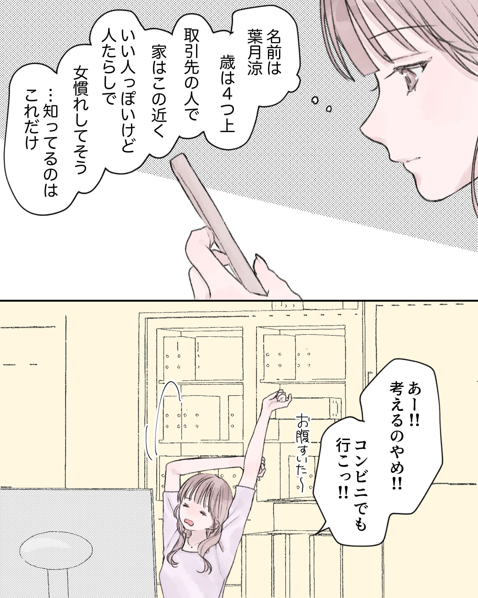 （名前は葉月涼、年は4つ上、取引先の人で、家はこの近く。
いい人っぽいけど人たらしで女慣れしてそう…知ってるのはこれだけ）
「あー!!考えるのやめ!!コンビニでも行こっ!!」
