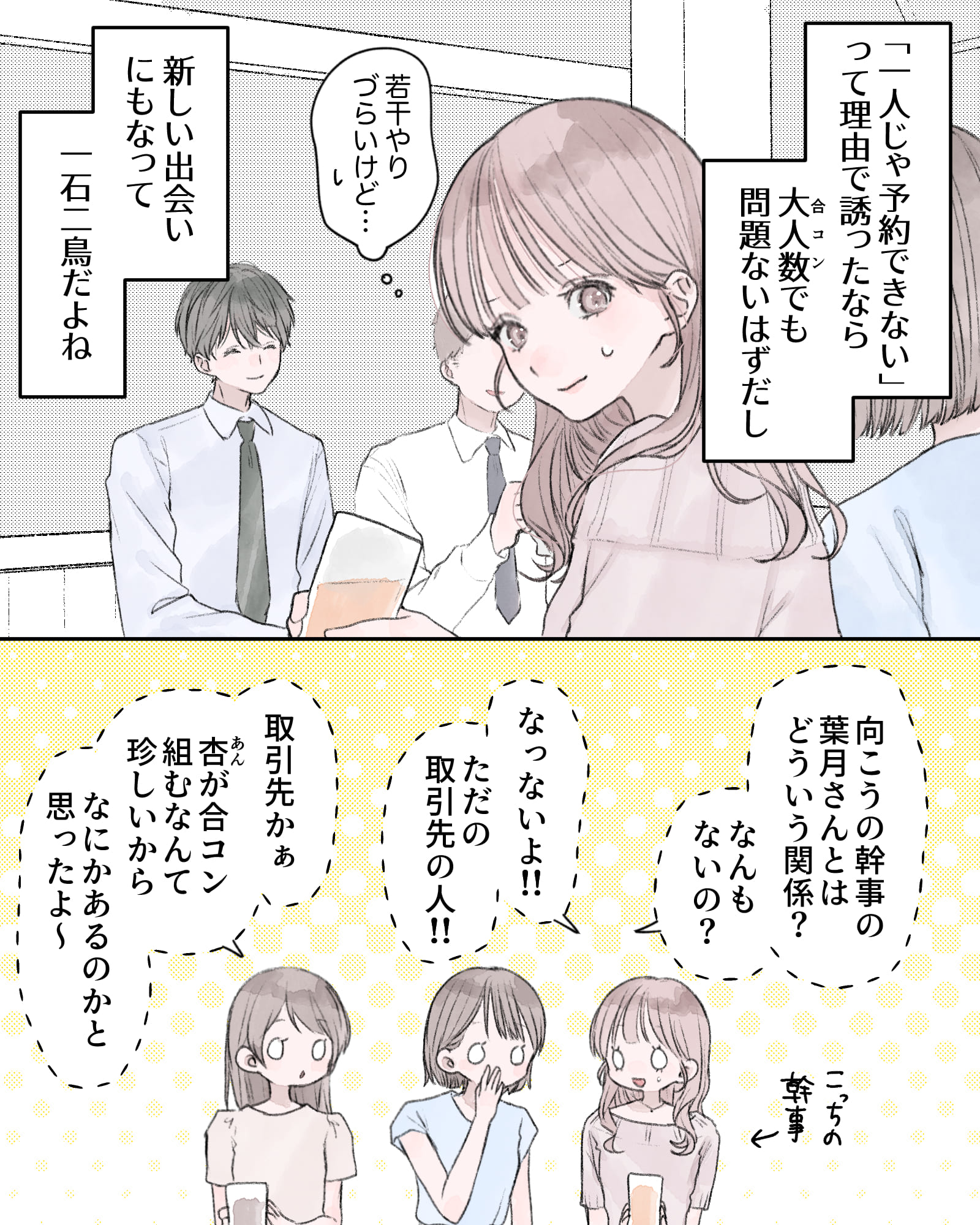 ――「一人じゃ予約できない」って理由で誘ったなら、大人数（合コン）でも問題ないはずだし、新しい出会いにもなって、一石二鳥だよね。
（向こうの感じの葉月さんとはどういう関係？なんもないの？）
（なっ、ないよ!!ただの取引先の人!!）
（取引先かぁ。杏が合コン組むなんて珍しいから、なにかあるのかと思ったよ～）
