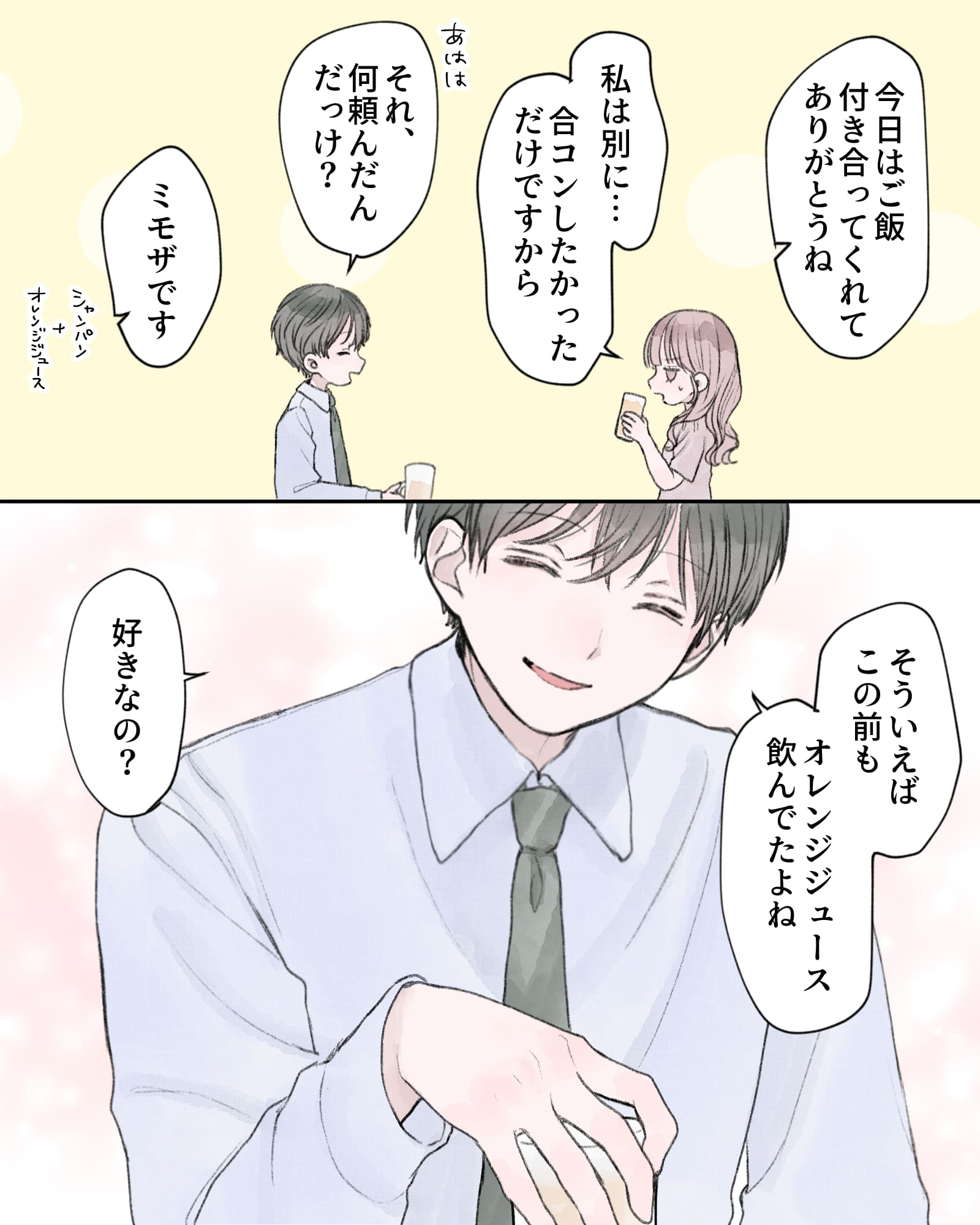 「今日はご飯付き合ってくれてありがとうね」
「私は別に…合コンしたかっただけですから」
「あはは、それ、何頼んだんだっけ？」
「ミモザです（シャンパン＋オレンジジュース）」
「そういえばこの前も、オレンジジュース飲んでたよね」
「好きなの？」