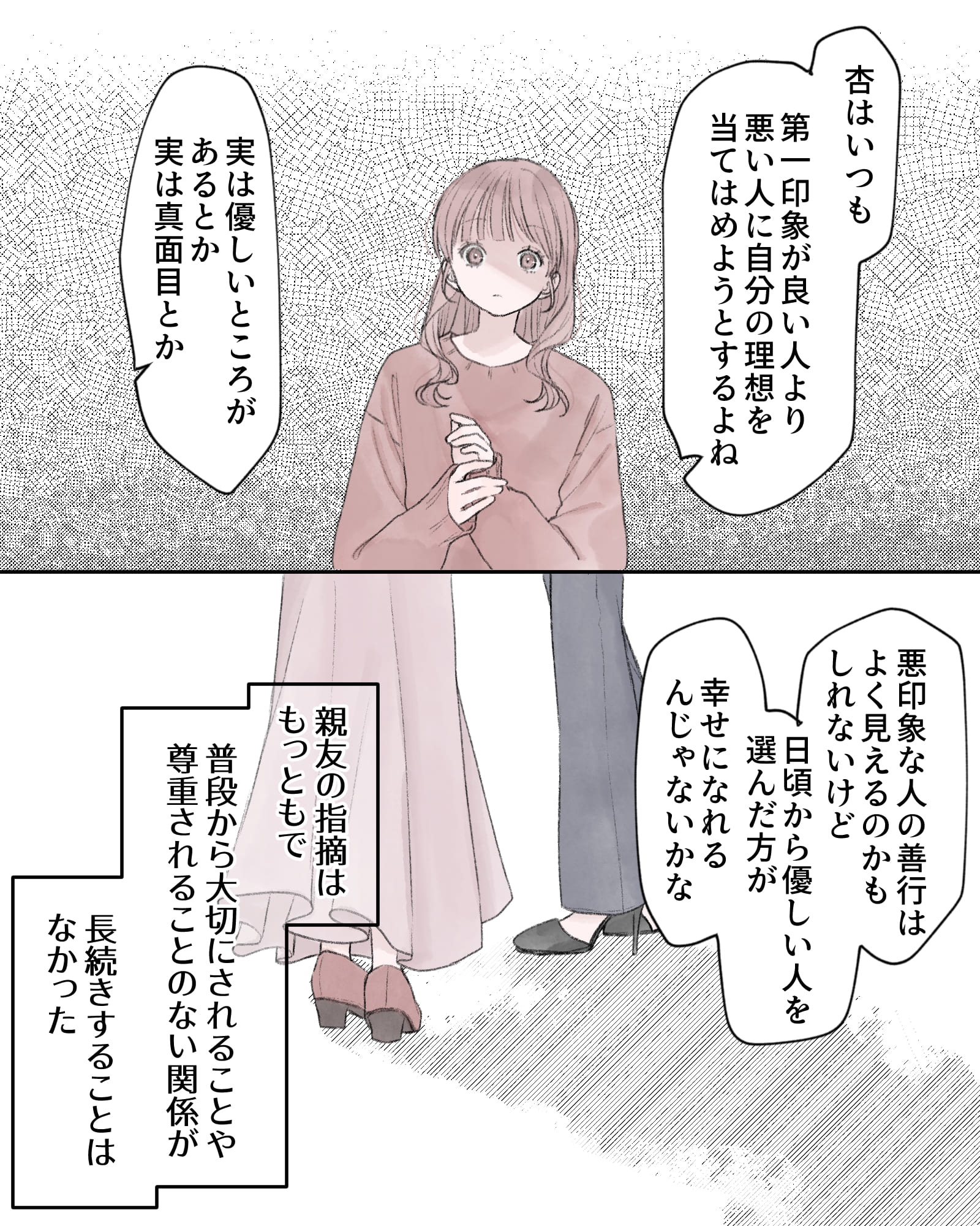 「杏はいつも第一印象が良い人より、悪い人に、自分の理想をあてはめようとするよね」
「実は優しいところがあるとか、実は真面目とか」
「悪印象の人の善行はよく見えるのかもしれないけど、日頃から優しい人を選んだ方が、幸せになれるんじゃないかな」
――親友の指摘はもっともで、普段から大拙にされることや、尊重されることのない関係が、長続きすることはなかった。