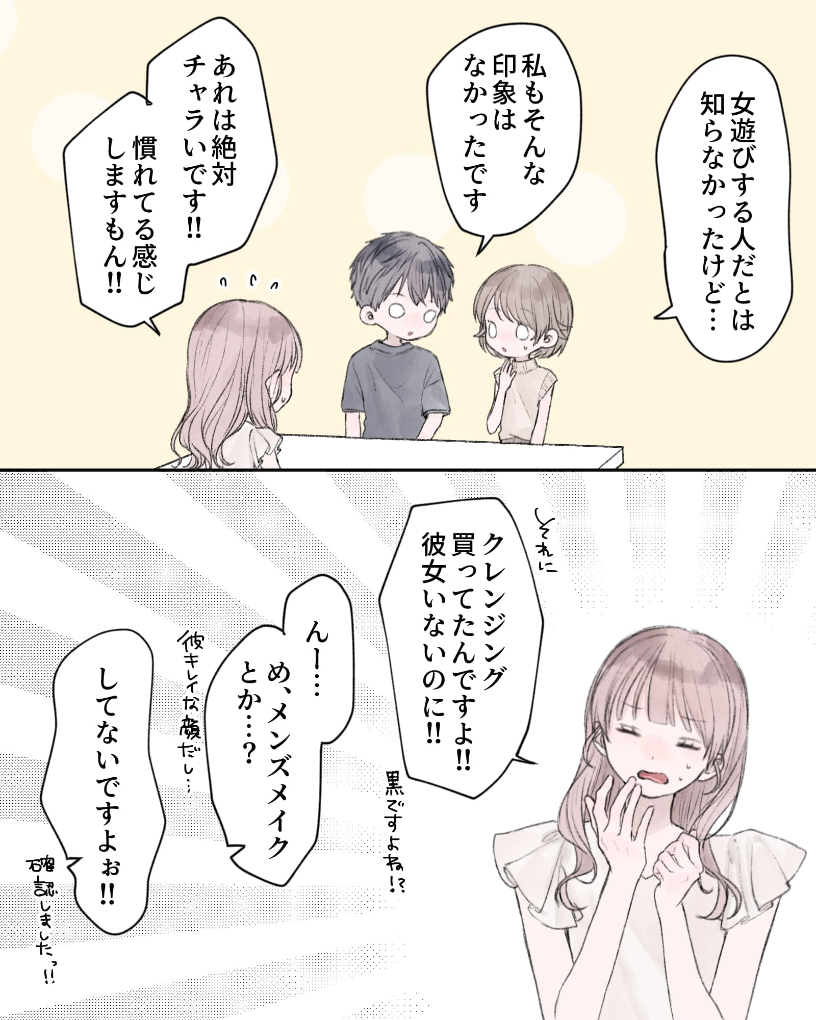 「女遊びする人だとは知らなかったけど…」
「私もそんな印象はなかったです」
「あれは絶対チャラいです!!慣れてる感じしますもん!!」
「それに、クレンジング買ってたんですよ!!彼女いないのに!!黒ですよね⁉」
「んー…め、メンズメイクとか…？彼キレイな顔だし…」
「してないですよぉ!!確認しましたっ!!」