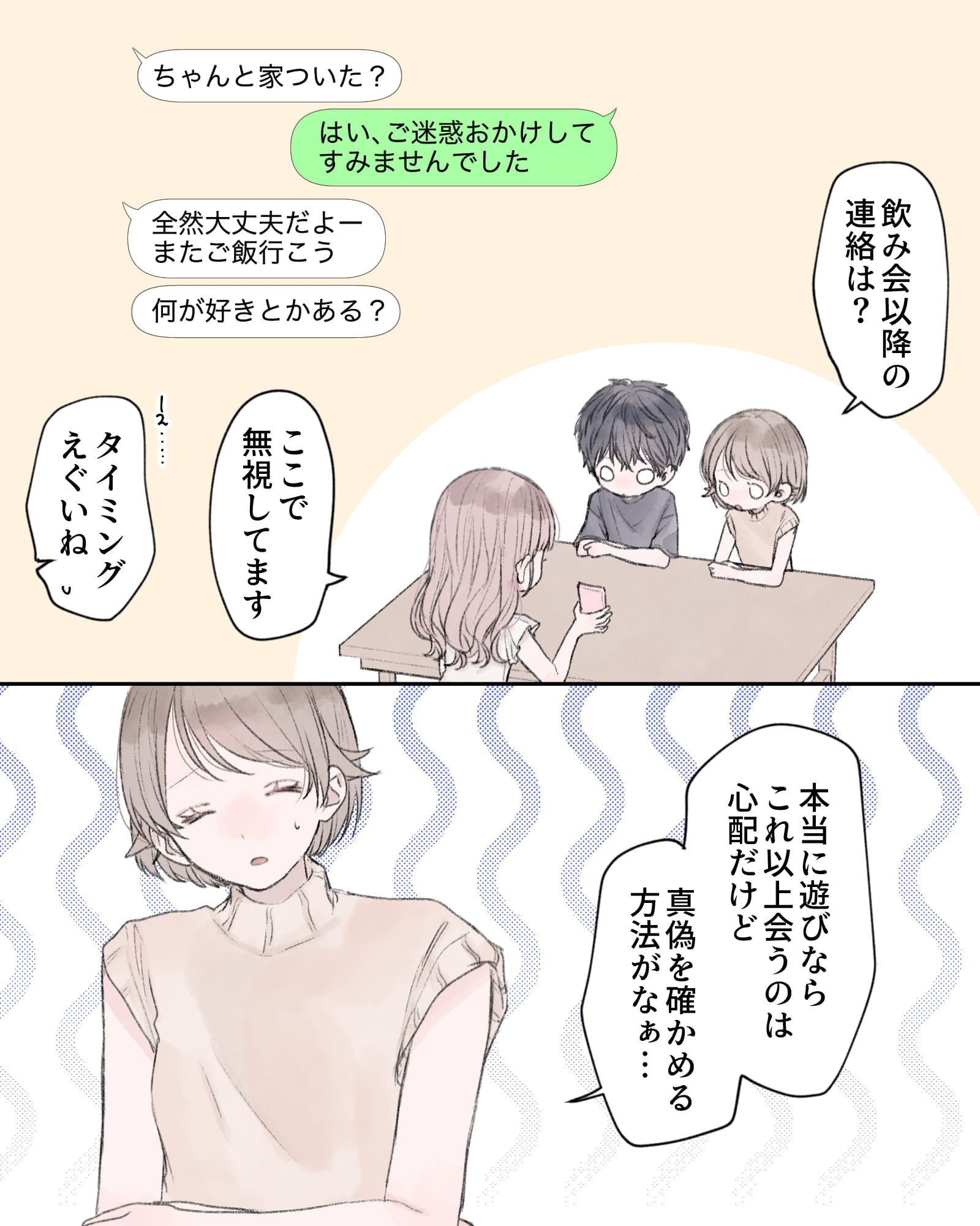 「飲み会以降の連絡は？」
※携帯の画面を見せる桃原ちゃん
「ここで無視してます」
「え…タイミングえぐいね」
「本当に遊びならこれ以上会うのは心配だけど、真偽を確かめる方法がなぁ…」