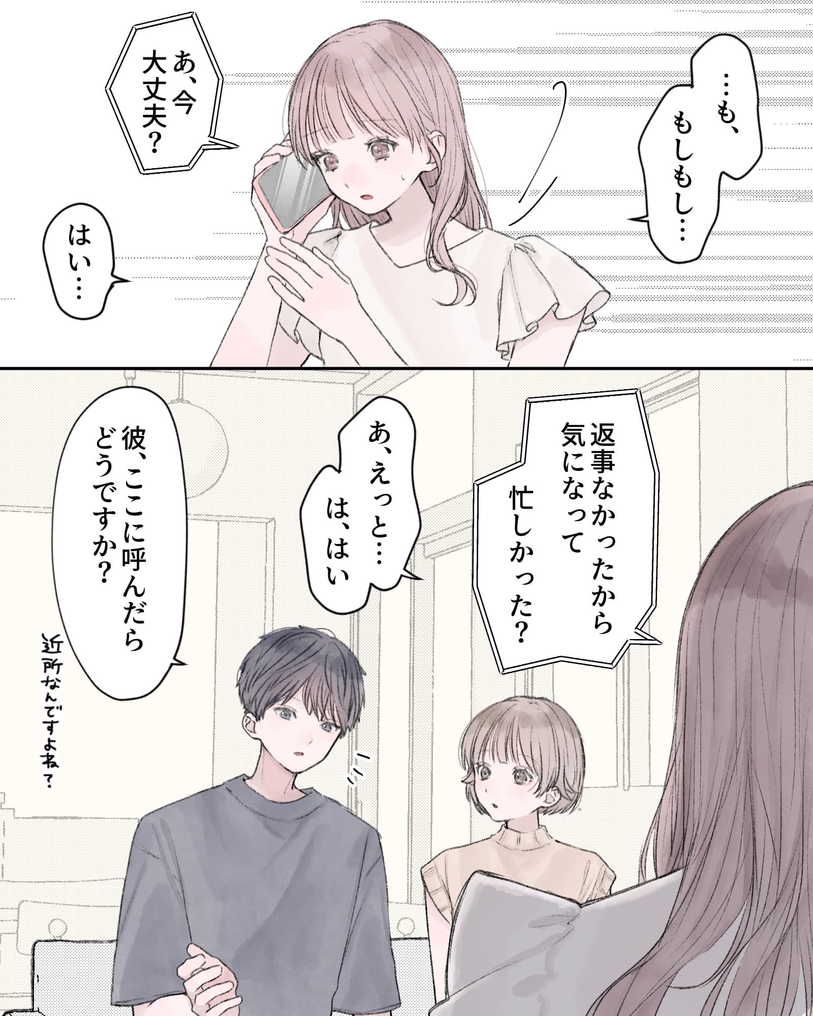 「…も、もしもし…」
電話越し「あ、今大丈夫？」
「はい…」
電話越し「返事なかったから気になって、忙しかった？」
「あ、えっと…は、はい」
「彼、ここに読んだらどうですか？近所なんですよね？」