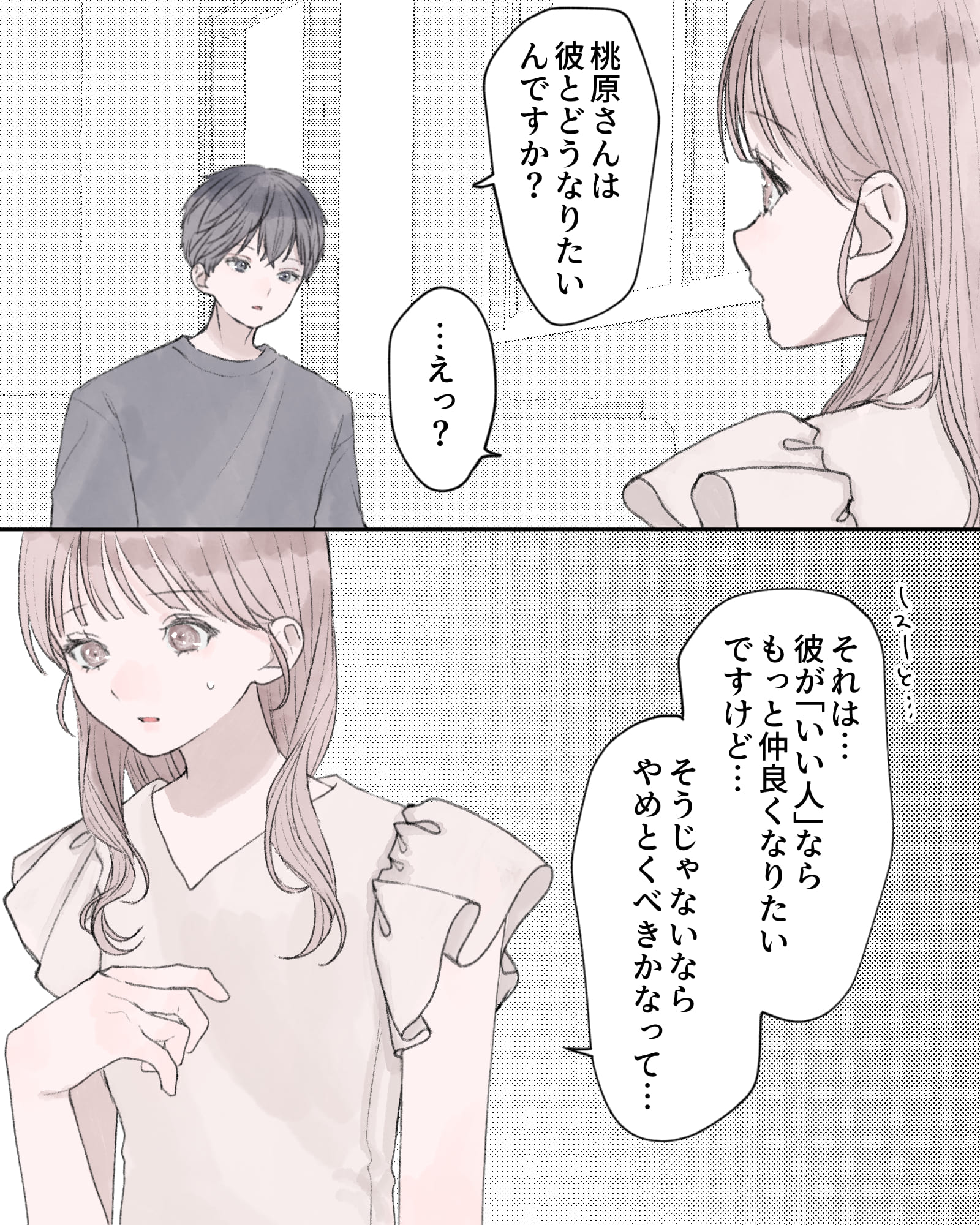「桃原さんは彼とどうなりたいんですか？」
「…えっ？」
「それは…彼が『いい人』ならもっと仲良くなりたいですけど…そうじゃないならやめとくべきかなって…」