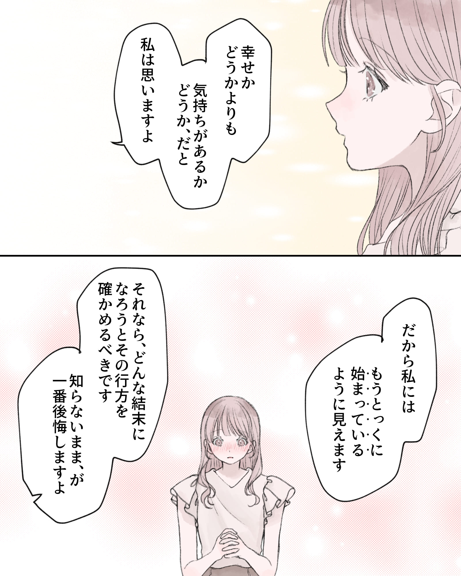 「幸せかどうかよりも、気持ちがあるかどうか、だと私は思いますよ」
「だから私には、もうとっくに始まっているように見えます」
「それならどんな結末になろうとその行方を確かめるべきです。知らないまま、が一番後悔しますよ」