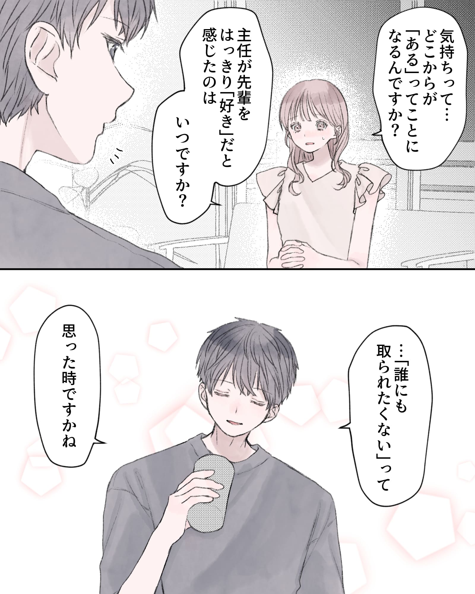 「気持ちって…どこからが『ある』ってことになるんですか？」
「主任が先輩をはっきり『好き』だと感じたのはいつですか？」
「…『誰にも取られたくない』って、思った時ですかね」