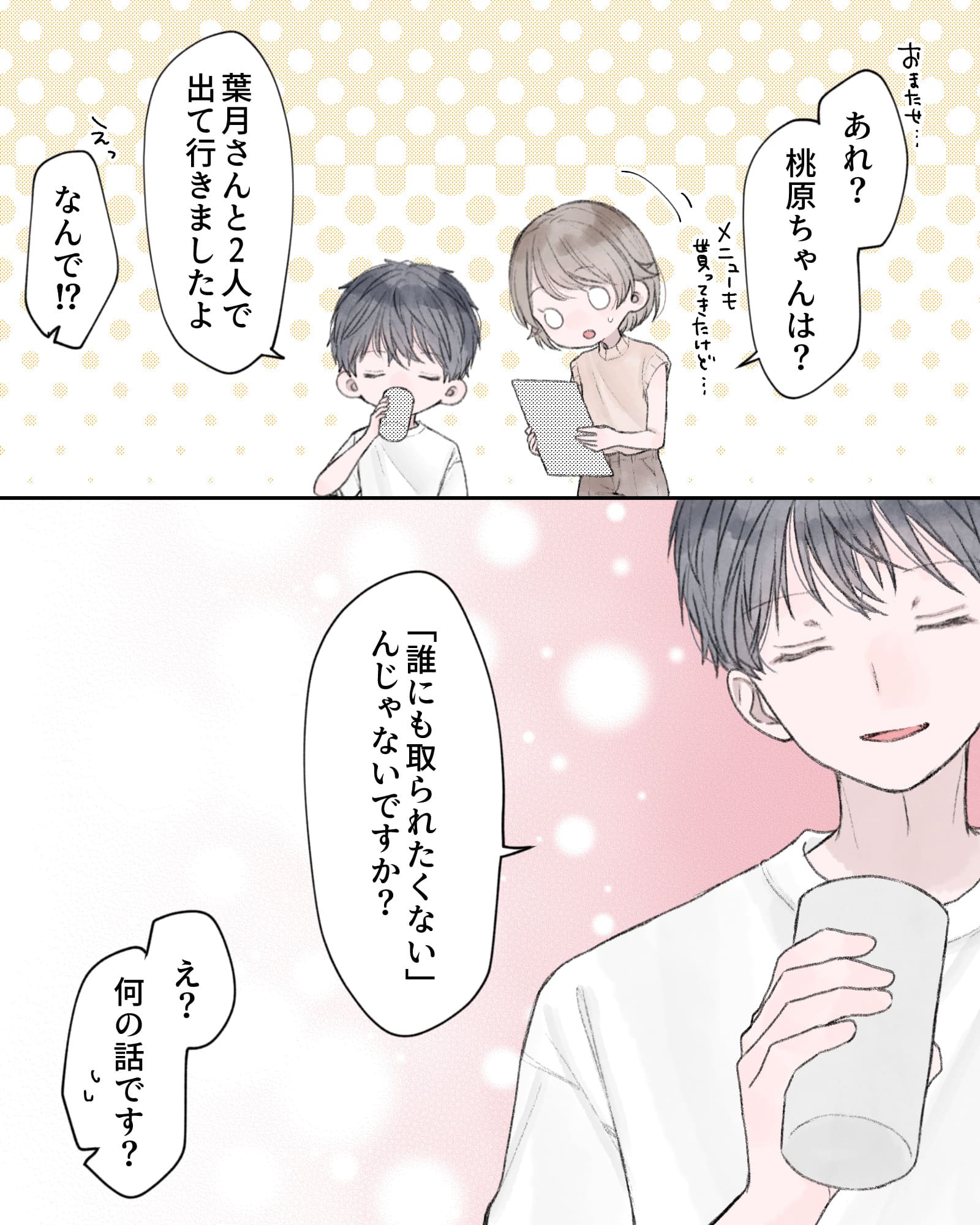 「おまたせ…あれ？桃原ちゃんは？」
「葉月さんと2人で出て行きましたよ」
「えっ、なんで！？」
「『誰にも取られたくない』んじゃないですか？」
「え？何の話です？」