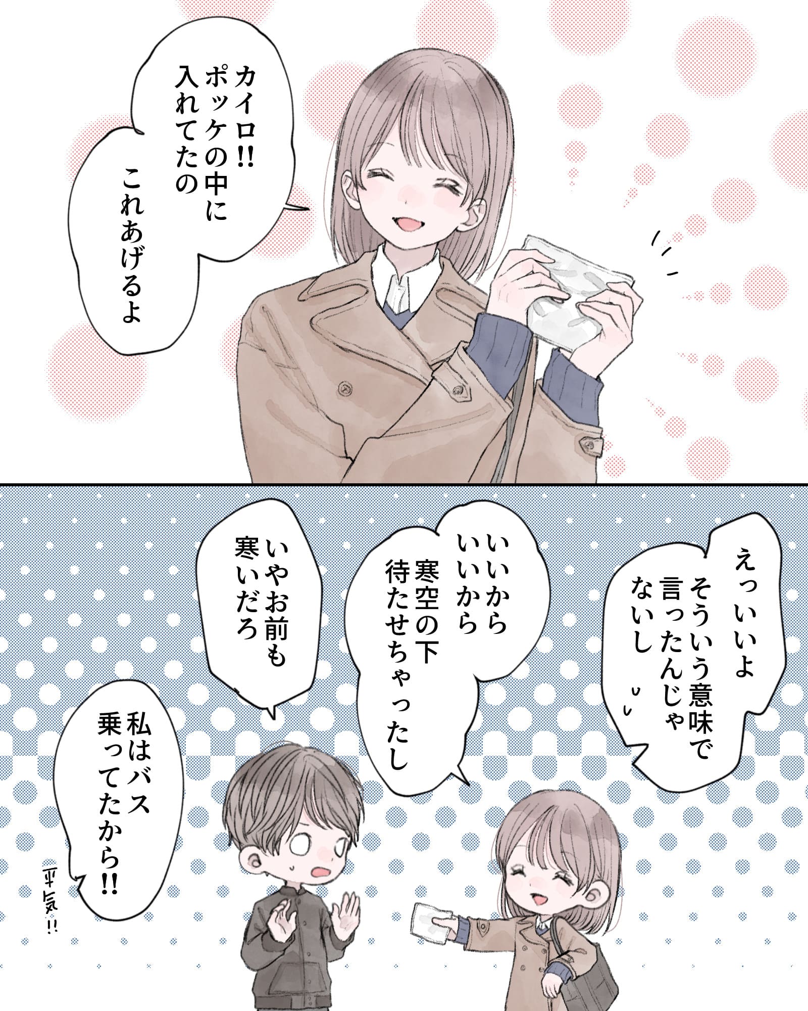 「カイロ!!ぽっけの中に入れてたの。これあげるよ」
「えっいいよ、そういう意味で言ったんじゃないし」
「いいからいいから。寒空の下待たせちゃったし」
「いやお前も寒いだろ」
「私はバス乗ってたから!!平気!!」