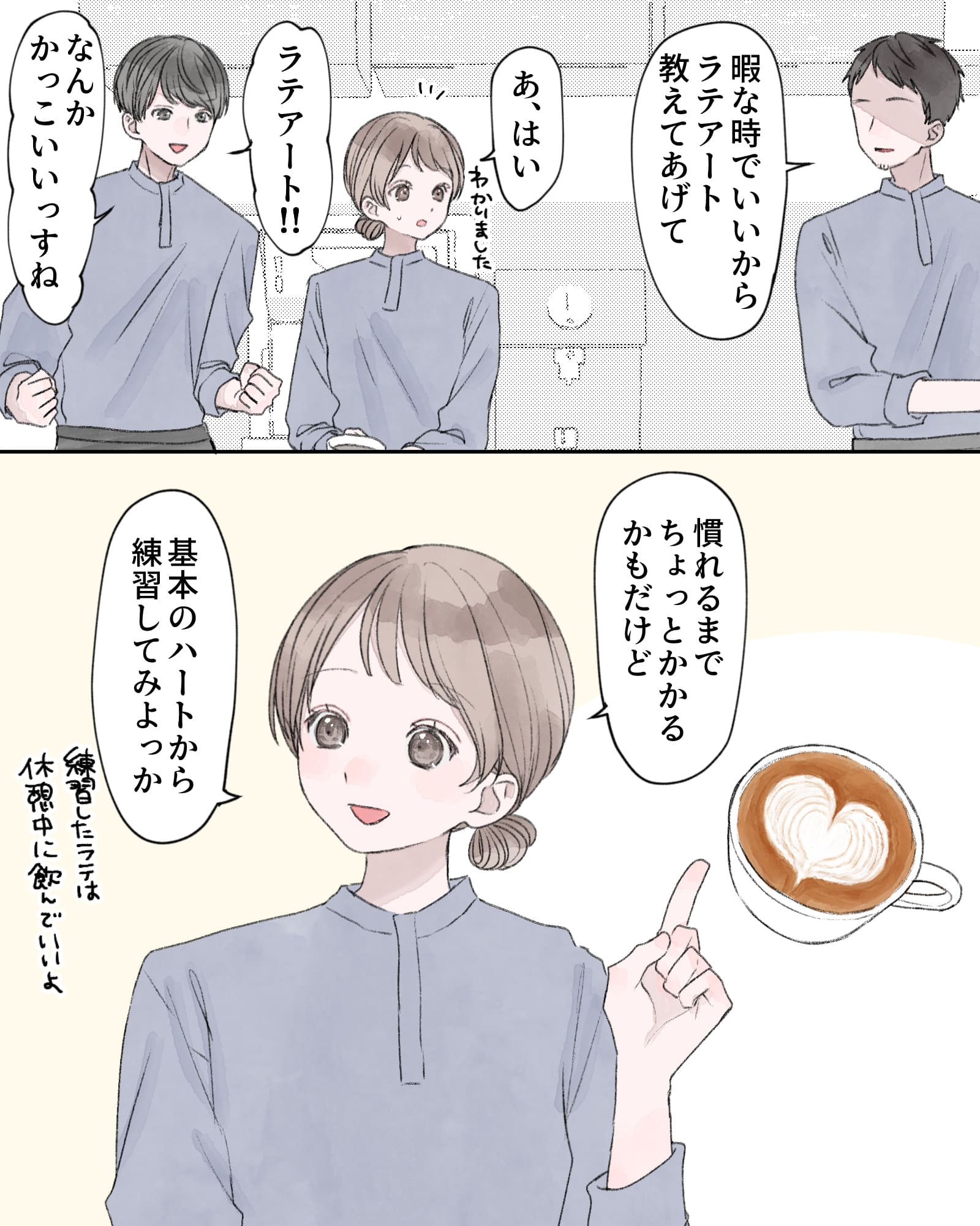 「暇な時でいいから、ラテアート教えてあげて」
「あ、はい」
「ラテアート!!なんかかっこいいっすね」
「慣れるまでちょっとかかるかもだけど、基本のハートから練習してみよっか。練習したラテは、休憩中に飲んでいいよ」
