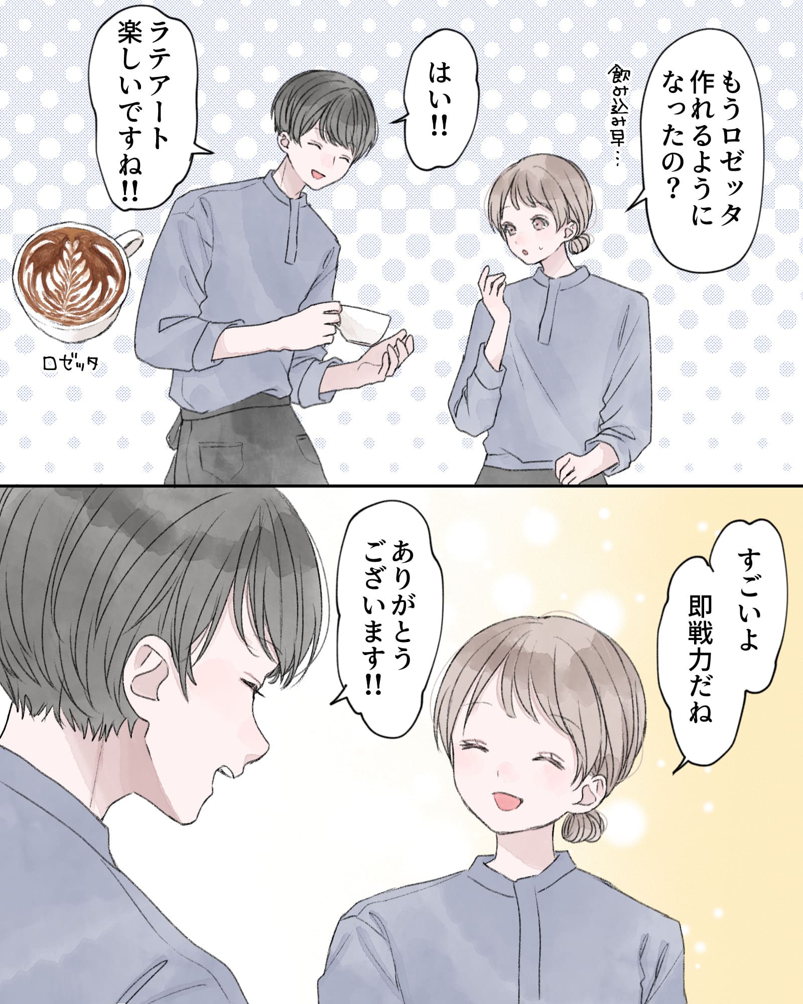 「もうロゼッタ作れるようになったの？飲み込み早…」
「はい!!ラテアート楽しいですね!!」
「すごいよ、即戦力だね」
「ありがとうございます!!」