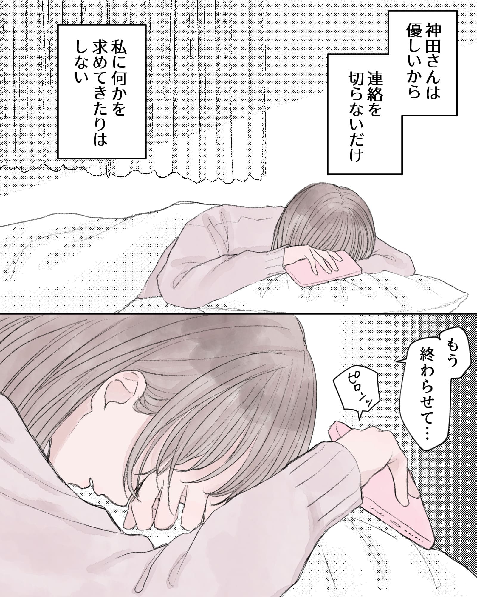 ――神田さんは優しいから、連絡を切らないだけ。私に何かを求めてきたりはしない。
「もう終わらせて…」
※ピロンッ(携帯のメッセージ受信音)